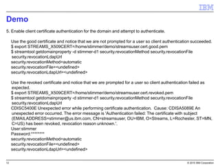 12 © 2015 IBM Corporation
Demo
5. Enable client certificate authentication for the domain and attempt to authenticate.
Use the good certificate and notice that we are not prompted for a user so client authentication succeeded.
$ export STREAMS_X509CERT=/home/stimmer/demo/streamsuser.cert.good.pem
$ streamtool getdomainproperty -d stimmer-d1 security.revocationMethod security.revocationFile
security.revocationLdapUrl
security.revocationMethod=automatic
security.revocationFile=<undefined>
security.revocationLdapUrl=<undefined>
Use the revoked certificate and notice that we are prompted for a user so client authentication failed as
expected.
$ export STREAMS_X509CERT=/home/stimmer/demo/streamsuser.cert.revoked.pem
$ streamtool getdomainproperty -d stimmer-d1 security.revocationMethod security.revocationFile
security.revocationLdapUrl
CDISC5400E Unexpected error while performing certificate authentication. Cause: CDISA5089E An
unexpected error occurred. The error message is 'Authentication failed: The certificate with subject
(EMAILADDRESS=stimmer@us.ibm.com, CN=streamsuser, OU=IBM, O=Streams, L=Rochester, ST=MN,
C=US) has been revoked, revocation reason unknown.'.
User:stimmer
Password:********
security.revocationMethod=automatic
security.revocationFile=<undefined>
security.revocationLdapUrl=<undefined>
 