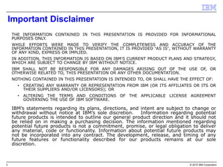 2 © 2015 IBM Corporation
Important Disclaimer
THE INFORMATION CONTAINED IN THIS PRESENTATION IS PROVIDED FOR INFORMATIONAL
PURPOSES ONLY.
WHILE EFFORTS WERE MADE TO VERIFY THE COMPLETENESS AND ACCURACY OF THE
INFORMATION CONTAINED IN THIS PRESENTATION, IT IS PROVIDED “AS IS”, WITHOUT WARRANTY
OF ANY KIND, EXPRESS OR IMPLIED.
IN ADDITION, THIS INFORMATION IS BASED ON IBM’S CURRENT PRODUCT PLANS AND STRATEGY,
WHICH ARE SUBJECT TO CHANGE BY IBM WITHOUT NOTICE.
IBM SHALL NOT BE RESPONSIBLE FOR ANY DAMAGES ARISING OUT OF THE USE OF, OR
OTHERWISE RELATED TO, THIS PRESENTATION OR ANY OTHER DOCUMENTATION.
NOTHING CONTAINED IN THIS PRESENTATION IS INTENDED TO, OR SHALL HAVE THE EFFECT OF:
• CREATING ANY WARRANTY OR REPRESENTATION FROM IBM (OR ITS AFFILIATES OR ITS OR
THEIR SUPPLIERS AND/OR LICENSORS); OR
• ALTERING THE TERMS AND CONDITIONS OF THE APPLICABLE LICENSE AGREEMENT
GOVERNING THE USE OF IBM SOFTWARE.
IBM’s statements regarding its plans, directions, and intent are subject to change or
withdrawal without notice at IBM’s sole discretion. Information regarding potential
future products is intended to outline our general product direction and it should not
be relied on in making a purchasing decision. The information mentioned regarding
potential future products is not a commitment, promise, or legal obligation to deliver
any material, code or functionality. Information about potential future products may
not be incorporated into any contract. The development, release, and timing of any
future features or functionality described for our products remains at our sole
discretion.
THIS INFORMATION IS BASED ON IBM’S CURRENT PRODUCT PLANS AND STRATEGY, WHICH ARE SUBJECT TO CHANGE BY IBM WITHOUT NOTICE.
IBM SHALL NOT BE RESPONSIBLE FOR ANY DAMAGES ARISING OUT OF THE USE OF, OR OTHERWISE RELATED TO, THIS PRESENTATION OR ANY OTHER DOCUMENTATION.
 