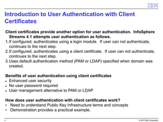 4 © 2015 IBM Corporation
Introduction to User Authentication with Client
Certificates
Client certificates provide another option for user authentication. InfoSphere
Streams 4.1 attempts user authentication as follows.
1.If configured, authenticates using a login module. If user can not authenticate,
continues to the next step.
2.If configured, authenticates using a client certificate. If user can not authenticate,
continues to the next step.
3.Uses default authentication method (PAM or LDAP) specified when domain was
created.
Benefits of user authentication using client certificates
 Enhanced user security
 No user password required
 User management alternative to PAM or LDAP
How does user authentication with client certificates work?
• Need to understand Public Key Infrastructure terms and concepts
• Demonstration provides a practical example.
 