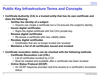 7 © 2015 IBM Corporation
Public Key Infrastructure Terms and Concepts
 Certificate Authority (CA) is a trusted entity that has its own certificate and
does the following.
– Verifies the identity of a subject
• Anyone can create a certificate but a CA ensures the subject's identity
– Issues digital certificates
• Signs the digital certificate with the CA's private key
– Renews digital certificates
• Re-issues a certificate with new validity dates
– Revokes digital certificates
• Certificates that are no longer trusted are revoked
– Maintains a list of all certificates issued and revoked
 Certificate revocation status can be checked with the following methods.
– Certificate Revocation List (CRL)
• List of certificates revoked by a CA
• Must be created and available after a certificate has been revoked
– Online Status Protocol (OCSP)
• An OCSP response provides real time access to a certificate's revocation
status.
 