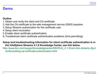 8 © 2015 IBM Corporation
Demo
Outline
1.Obtain and verify the client and CA certificate
2.Add the CA certificate to the web management service (SWS) keystore
3.Setup Streams authorization for the certificate user
4.Setup client revocation
5.Enable client certificate authentication
6.Troubleshoot client certificate authentication problems (time permitting)
Setup and troubleshooting information for client certificate authentication is in
the InfoSphere Streams 4.1.0 Knowledge Center, see link below.
http://www.ibm.com/support/knowledgecenter/SSCRJU_4.1.0/com.ibm.streams.cfg.d
oc/doc/setting-up-certificate-authentication.html
 