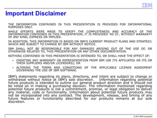 2 © 2015 IBM Corporation
Important Disclaimer
THE INFORMATION CONTAINED IN THIS PRESENTATION IS PROVIDED FOR INFORMATIONAL
PURPOSES ONLY.
WHILE EFFORTS WERE MADE TO VERIFY THE COMPLETENESS AND ACCURACY OF THE
INFORMATION CONTAINED IN THIS PRESENTATION, IT IS PROVIDED “AS IS”, WITHOUT WARRANTY
OF ANY KIND, EXPRESS OR IMPLIED.
IN ADDITION, THIS INFORMATION IS BASED ON IBM’S CURRENT PRODUCT PLANS AND STRATEGY,
WHICH ARE SUBJECT TO CHANGE BY IBM WITHOUT NOTICE.
IBM SHALL NOT BE RESPONSIBLE FOR ANY DAMAGES ARISING OUT OF THE USE OF, OR
OTHERWISE RELATED TO, THIS PRESENTATION OR ANY OTHER DOCUMENTATION.
NOTHING CONTAINED IN THIS PRESENTATION IS INTENDED TO, OR SHALL HAVE THE EFFECT OF:
• CREATING ANY WARRANTY OR REPRESENTATION FROM IBM (OR ITS AFFILIATES OR ITS OR
THEIR SUPPLIERS AND/OR LICENSORS); OR
• ALTERING THE TERMS AND CONDITIONS OF THE APPLICABLE LICENSE AGREEMENT
GOVERNING THE USE OF IBM SOFTWARE.
IBM’s statements regarding its plans, directions, and intent are subject to change or
withdrawal without notice at IBM’s sole discretion. Information regarding potential
future products is intended to outline our general product direction and it should not
be relied on in making a purchasing decision. The information mentioned regarding
potential future products is not a commitment, promise, or legal obligation to deliver
any material, code or functionality. Information about potential future products may
not be incorporated into any contract. The development, release, and timing of any
future features or functionality described for our products remains at our sole
discretion.
THIS INFORMATION IS BASED ON IBM’S CURRENT PRODUCT PLANS AND STRATEGY, WHICH ARE SUBJECT TO CHANGE BY IBM WITHOUT NOTICE.
IBM SHALL NOT BE RESPONSIBLE FOR ANY DAMAGES ARISING OUT OF THE USE OF, OR OTHERWISE RELATED TO, THIS PRESENTATION OR ANY OTHER DOCUMENTATION.
 