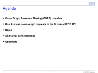 3 © 2015 IBM Corporation
Agenda
 Cross Origin Resource Sharing (CORS) overview
 How to make cross-origin requests to the Streams REST API
 Demo
 Additional considerations
 Questions
 
