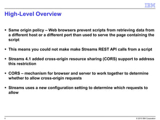 4 © 2015 IBM Corporation
High-Level Overview
 Same origin policy – Web browsers prevent scripts from retrieving data from
a different host or a different port than used to serve the page containing the
script
 This means you could not make make Streams REST API calls from a script
 Streams 4.1 added cross-origin resource sharing (CORS) support to address
this restriction
 CORS – mechanism for browser and server to work together to determine
whether to allow cross-origin requests
 Streams uses a new configuration setting to determine which requests to
allow
 