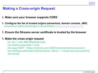 5 © 2015 IBM Corporation
Making a Cross-origin Request
1. Make sure your browser supports CORS
1. Configure the list of trusted origins (streamtool, domain console, JMX)
streamtool addtrustedorigin-d domainName http://myhost.com:1234
1. Ensure the Streams server certificate is trusted by the browser
1. Make the cross-origin request
var xhr = new XMLHttpRequest();
xhr.withCrendentials = true;
xhr.open('GET', 'https://myhost.com:8443/streams/rest/resources');
xhr.setRequestHeader('Authorization','Basic ' + btoa('user:password'));
xhr.send()
 
