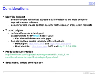 7 © 2015 IBM Corporation
Considerations
 Browser support
– Some browsers had limited support in earlier releases and more complete
support in newer releases
– Some browsers impose addition security restrictions on cross-origin requests
 Trusted origins
– Includes the scheme, host, port
– Exact match to HTTP Origin header value
• Can view with browser's debugger
– Can add multiple entries to handle different options
• Default port: http://host.com and http://host.com:8080
• Host identifier: http://host.com:5678 and http://1.2.3.4:5678
 Product documentation
http://www.ibm.com/support/knowledgecenter/SSCRJU_4.1.0/
com.ibm.streams.dev.doc/doc/restapi-cfgcors.html
 Streamsdev article coming soon
 