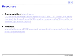 11 © 2015 IBM Corporation
Resources
 Documentation: https://www-
01.ibm.com/support/knowledgecenter/SSCRJU_4.1.0/com.ibm.strea
ms.toolkits.doc/spldoc/dita/tk$com.ibm.streamsx.dps/tk$com.ibm.st
reamsx.dps.html?lang=en
 Samples:
https://github.com/IBMStreams/streamsx.dps/tree/master/com.ibm.st
reamsx.dps/samples
 