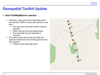 13 © 2015 IBM Corporation
Geospatial Toolkit Update
 New PointMapMatcher operator
 We have a map, and a set of imprecise points
coming from a GPS or some other source in real
time
 The data may only have a certain inherent
precision
 There may be errors due signal noise
 The map itself may be imprecise or
incorrect
 We want to clean and smooth this data one
point at a time to lock the incoming points to the
road network.
 “Where is this entity right now?”
 