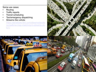 15 © 2015 IBM Corporation15
Some use cases:
• Routing
• Traffic reports
• Transit scheduling
• Taxi/emergency dispatching
• Streams Dev article:
https://developer.ibm.com/streamsdev/do
cs/realtime-map-matching-in-streams-v4-
0-1/
 