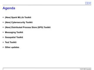 3 © 2015 IBM Corporation
Agenda
 (New) Spark MLLib Toolkit
 (New) Cybersecurity Toolkit
 (New) Distributed Process Store (DPS) Toolkit
 Messaging Toolkit
 Geospatial Toolkit
 Text Toolkit
 Other updates
 
