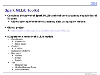 4 © 2015 IBM Corporation
 Combines the power of Spark MLLib and real-time streaming capabilities of
Streams
 Allows scoring of real-time streaming data using Spark models
 Github project
 http://ibmstreams.github.io/streamsx.sparkMLLib/
 Support for a number of MLLib models
• Classification
• Linear SVM
• Naive Bayes
• Clustering
• KMeans
• Collaborative Filtering
• Regression
• Isotonic
• Linear
• Logistic
• Tree
• Decision Tree
• Gradient Boosted Trees
• Random Forest
Spark MLLib Toolkit
 