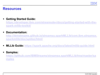 6 © 2015 IBM Corporation
Resources
 Getting Started Guide:
https://developer.ibm.com/streamsdev/docs/getting-started-with-the-
spark-mllib-toolkit/
 Documentation:
http://ibmstreams.github.io/streamsx.sparkMLLib/com.ibm.streamsx.
sparkmllib/doc/spldoc/html/
 MLLib Guide: https://spark.apache.org/docs/latest/mllib-guide.html
 Samples:
https://github.com/IBMStreams/streamsx.sparkMLLib/tree/master/sa
mples
 