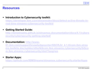 8 © 2015 IBM Corporation
Resources
 Introduction to Cybersecurity toolkit:
https://developer.ibm.com/streamsdev/docs/detect-active-threats-in-
real-time-streams-cybersecurity-toolkit/
 Getting Started Guide:
http://ibmstreams.github.io/streamsx.documentation/docs/4.1/cybers
ecurity/cybersecurity-getting-started/
 Documentation: http://www-
01.ibm.com/support/knowledgecenter/SSCRJU_4.1.0/com.ibm.strea
ms.toolkits.doc/spldoc/dita/tk$com.ibm.streams.cybersecurity/tk$co
m.ibm.streams.cybersecurity.html?lang=en
 Starter Apps:
https://github.com/IBMStreams/streamsx.cybersecurity.starterApps
 