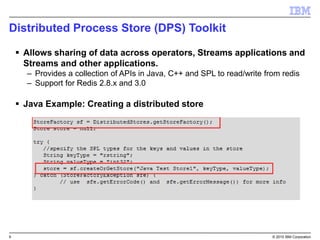 9 © 2015 IBM Corporation
Distributed Process Store (DPS) Toolkit
 Allows sharing of data across operators, Streams applications and
Streams and other applications.
– Provides a collection of APIs in Java, C++ and SPL to read/write from redis
– Support for Redis 2.8.x and 3.0
 Java Example: Creating a distributed store
 