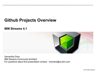 © 2015 IBM Corporation
Github Projects Overview
IBM Streams 4.1
Samantha Chan
IBM Streams Community Architect
For questions about this presentation contact: chanskw@ca.ibm.com
 