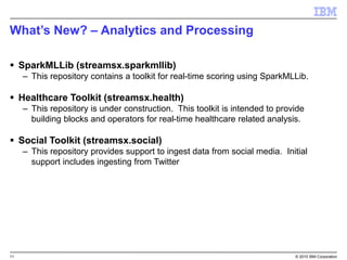 11 © 2015 IBM Corporation
What’s New? – Analytics and Processing
 SparkMLLib (streamsx.sparkmllib)
– This repository contains a toolkit for real-time scoring using SparkMLLib.
 Healthcare Toolkit (streamsx.health)
– This repository is under construction. This toolkit is intended to provide
building blocks and operators for real-time healthcare related analysis.
 Social Toolkit (streamsx.social)
– This repository provides support to ingest data from social media. Initial
support includes ingesting from Twitter
 