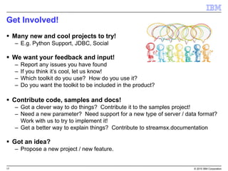 17 © 2015 IBM Corporation
Get Involved!
 Many new and cool projects to try!
– E.g. Python Support, JDBC, Social
 We want your feedback and input!
– Report any issues you have found
– If you think it’s cool, let us know!
– Which toolkit do you use? How do you use it?
– Do you want the toolkit to be included in the product?
 Contribute code, samples and docs!
– Got a clever way to do things? Contribute it to the samples project!
– Need a new parameter? Need support for a new type of server / data format?
Work with us to try to implement it!
– Get a better way to explain things? Contribute to streamsx.documentation
 Got an idea?
– Propose a new project / new feature.
 