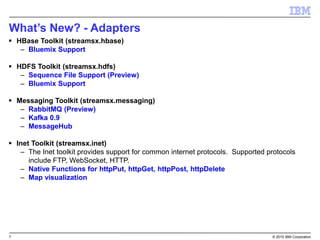 7 © 2015 IBM Corporation
What’s New? - Adapters
 HBase Toolkit (streamsx.hbase)
– Bluemix Support
 HDFS Toolkit (streamsx.hdfs)
– Sequence File Support (Preview)
– Bluemix Support
 Messaging Toolkit (streamsx.messaging)
– RabbitMQ (Preview)
– Kafka 0.9
– MessageHub
 Inet Toolkit (streamsx.inet)
– The Inet toolkit provides support for common internet protocols. Supported protocols
include FTP, WebSocket, HTTP.
– Native Functions for httpPut, httpGet, httpPost, httpDelete
– Map visualization
 