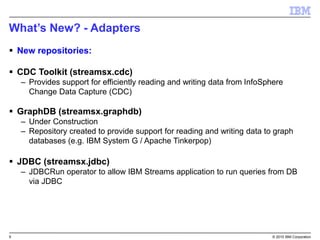 9 © 2015 IBM Corporation
What’s New? - Adapters
 New repositories:
 CDC Toolkit (streamsx.cdc)
– Provides support for efficiently reading and writing data from InfoSphere
Change Data Capture (CDC)
 GraphDB (streamsx.graphdb)
– Under Construction
– Repository created to provide support for reading and writing data to graph
databases (e.g. IBM System G / Apache Tinkerpop)
 JDBC (streamsx.jdbc)
– JDBCRun operator to allow IBM Streams application to run queries from DB
via JDBC
 