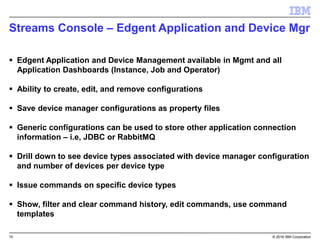 10 © 2016 IBM Corporation
Streams Console – Edgent Application and Device Mgr
 Edgent Application and Device Management available in Mgmt and all
Application Dashboards (Instance, Job and Operator)
 Ability to create, edit, and remove configurations
 Save device manager configurations as property files
 Generic configurations can be used to store other application connection
information – i.e, JDBC or RabbitMQ
 Drill down to see device types associated with device manager configuration
and number of devices per device type
 Issue commands on specific device types
 Show, filter and clear command history, edit commands, use command
templates
 