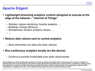5 © 2016 IBM Corporation
Apache Edgent
 Lightweight streaming analytics runtime designed to execute at the
edge of the network – “Internet of Things”
– Vehicles: engine monitoring, location analytics, …
– Buildings: Energy efficiency, …
– Smartphones: location analytics, fitness, …
– …
 Reduce data volume sent to central analytics
– Send information rich data only when relevant
 Run continuous analytics locally (on the device)
– Continue to provide functionality even when disconnected
Apache Edgent is an effort undergoing Incubation at The Apache Software Foundation (ASF), sponsored by the Incubator. Incubation is
required of all newly accepted projects until a further review indicates that the infrastructure, communications, and decision making process
have stabilized in a manner consistent with other successful ASF projects. While incubation status is not necessarily a reflection of the
completeness or stability of the code, it does indicate that the project has yet to be fully endorsed by the ASF.
 