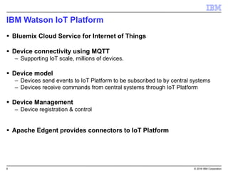 6 © 2016 IBM Corporation
IBM Watson IoT Platform
 Bluemix Cloud Service for Internet of Things
 Device connectivity using MQTT
– Supporting IoT scale, millions of devices.
 Device model
– Devices send events to IoT Platform to be subscribed to by central systems
– Devices receive commands from central systems through IoT Platform
 Device Management
– Device registration & control
 Apache Edgent provides connectors to IoT Platform
 