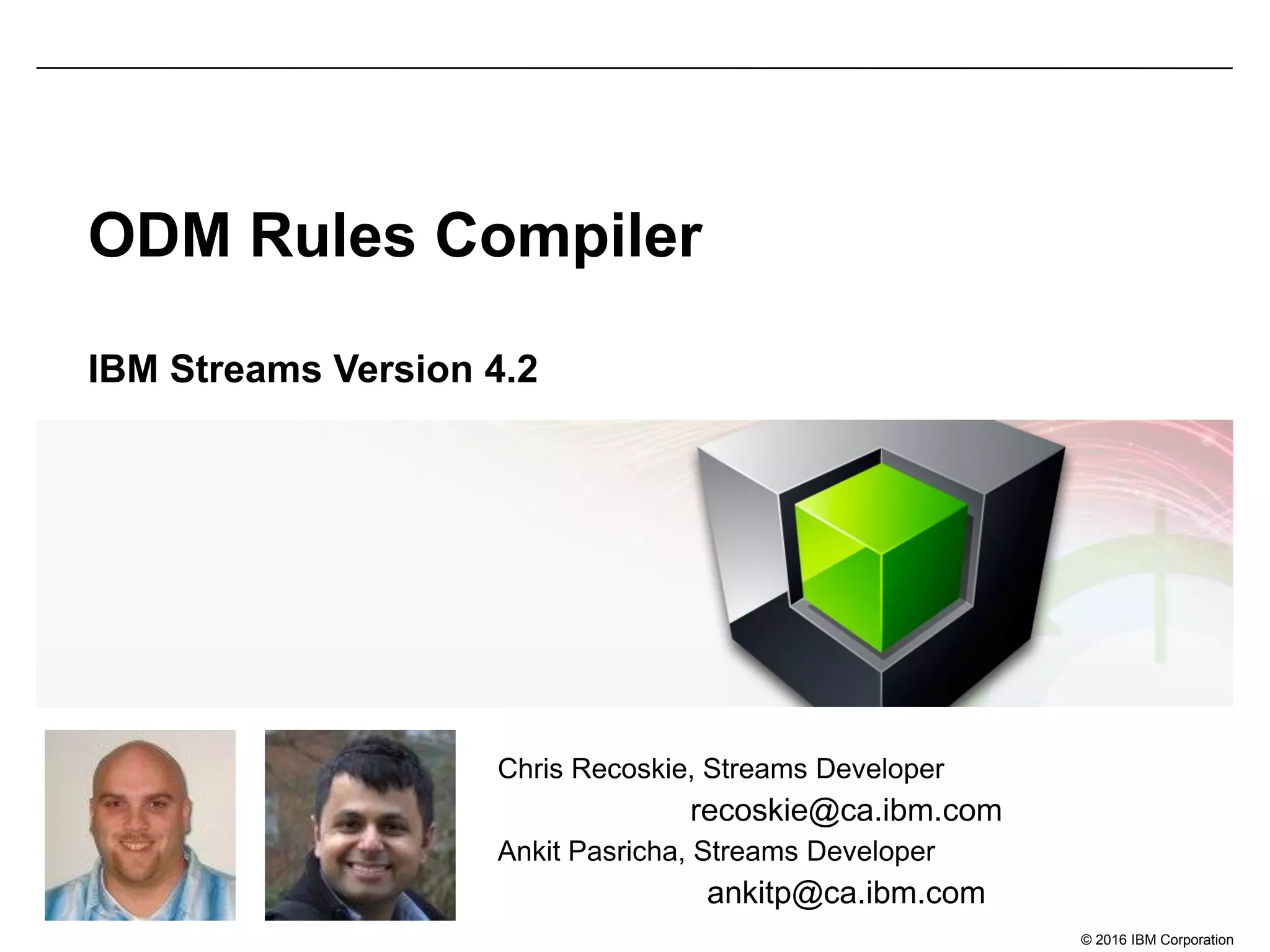 © 2016 IBM Corporation
ODM Rules Compiler
IBM Streams Version 4.2
Chris Recoskie, Streams Developer
recoskie@ca.ibm.com
Ankit Pasricha, Streams Developer
ankitp@ca.ibm.com
 