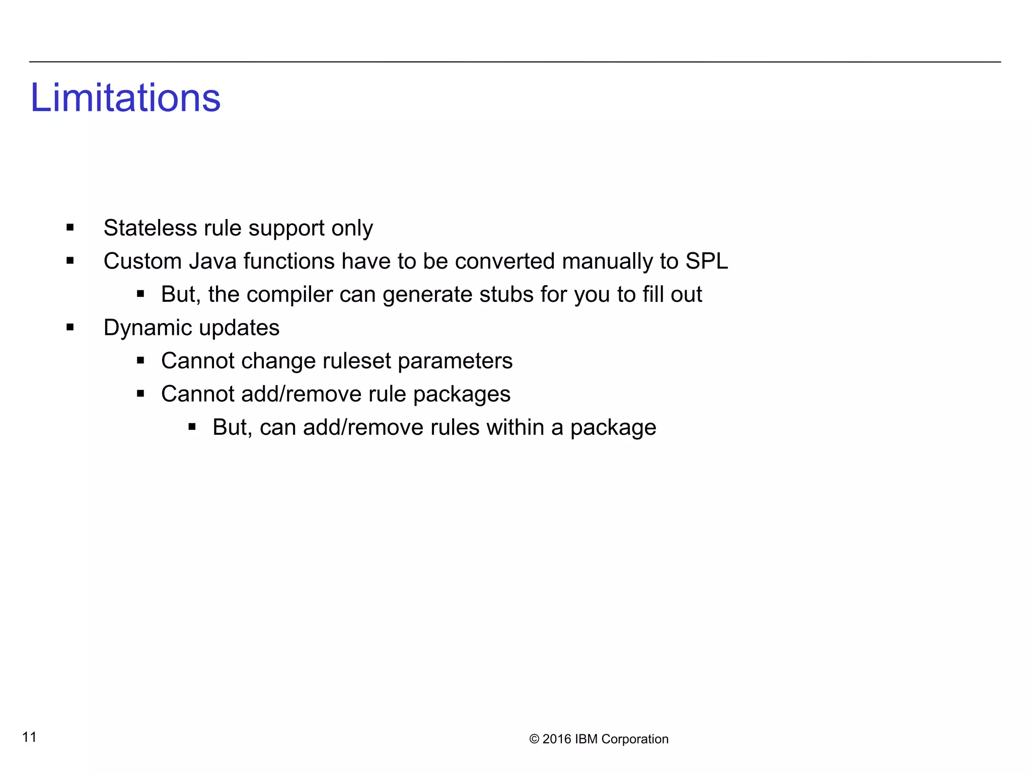 © 2016 IBM Corporation11
Limitations
 Stateless rule support only
 Custom Java functions have to be converted manually to SPL
 But, the compiler can generate stubs for you to fill out
 Dynamic updates
 Cannot change ruleset parameters
 Cannot add/remove rule packages
 But, can add/remove rules within a package
 