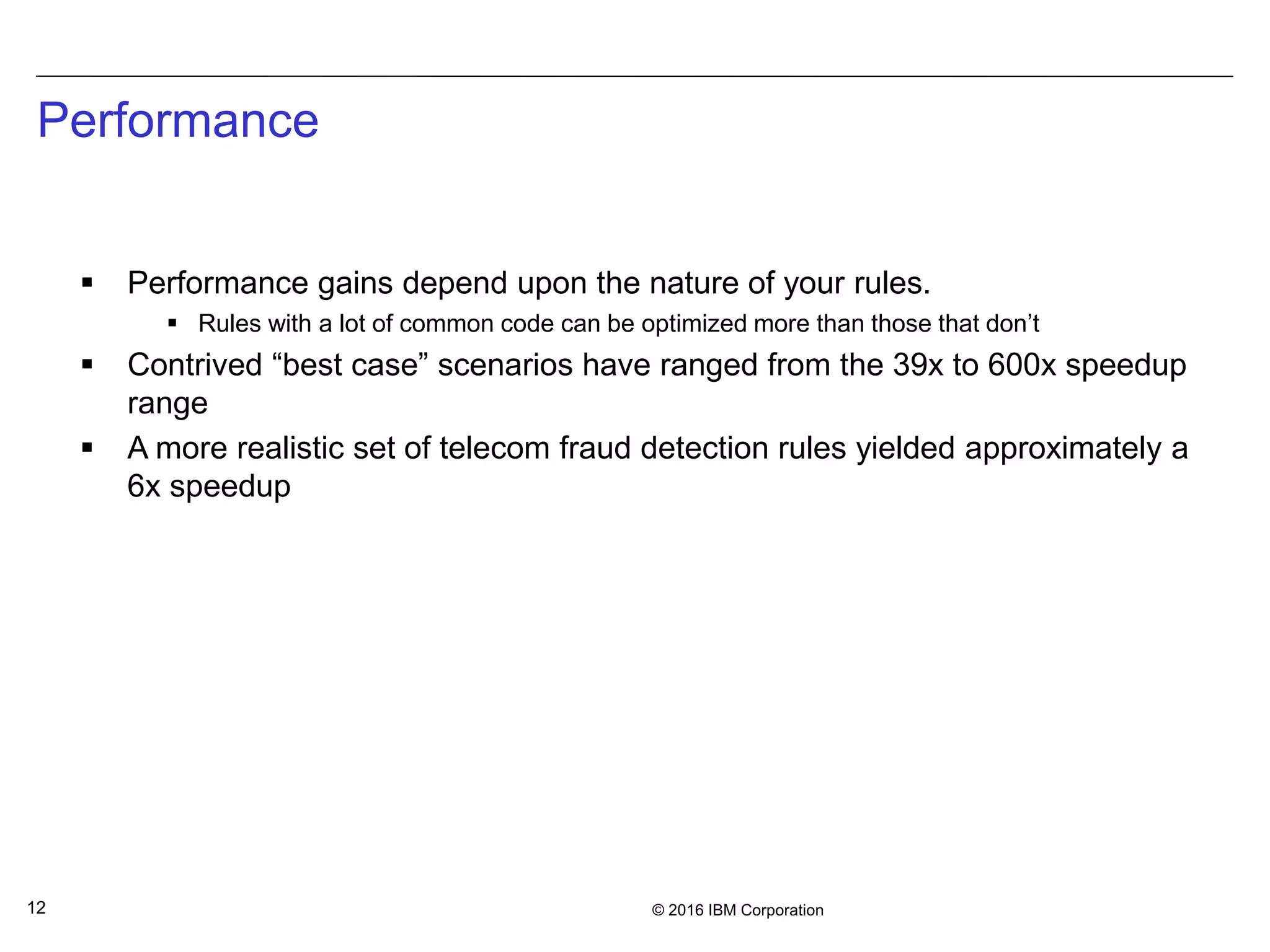 © 2016 IBM Corporation12
Performance
 Performance gains depend upon the nature of your rules.
 Rules with a lot of common code can be optimized more than those that don’t
 Contrived “best case” scenarios have ranged from the 39x to 600x speedup
range
 A more realistic set of telecom fraud detection rules yielded approximately a
6x speedup
 