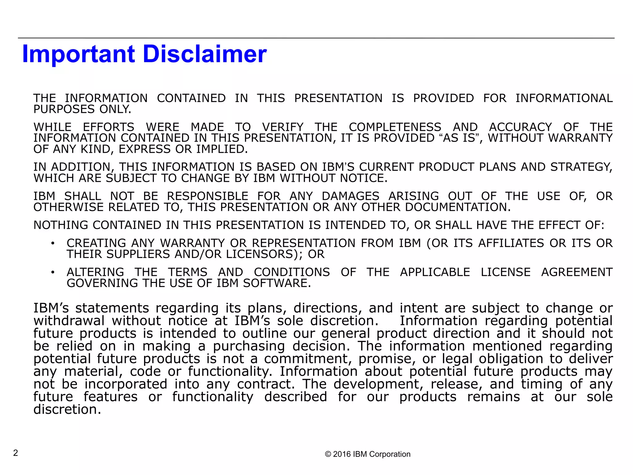 © 2016 IBM Corporation2
Important Disclaimer
THE INFORMATION CONTAINED IN THIS PRESENTATION IS PROVIDED FOR INFORMATIONAL
PURPOSES ONLY.
WHILE EFFORTS WERE MADE TO VERIFY THE COMPLETENESS AND ACCURACY OF THE
INFORMATION CONTAINED IN THIS PRESENTATION, IT IS PROVIDED “AS IS”, WITHOUT WARRANTY
OF ANY KIND, EXPRESS OR IMPLIED.
IN ADDITION, THIS INFORMATION IS BASED ON IBM’S CURRENT PRODUCT PLANS AND STRATEGY,
WHICH ARE SUBJECT TO CHANGE BY IBM WITHOUT NOTICE.
IBM SHALL NOT BE RESPONSIBLE FOR ANY DAMAGES ARISING OUT OF THE USE OF, OR
OTHERWISE RELATED TO, THIS PRESENTATION OR ANY OTHER DOCUMENTATION.
NOTHING CONTAINED IN THIS PRESENTATION IS INTENDED TO, OR SHALL HAVE THE EFFECT OF:
• CREATING ANY WARRANTY OR REPRESENTATION FROM IBM (OR ITS AFFILIATES OR ITS OR
THEIR SUPPLIERS AND/OR LICENSORS); OR
• ALTERING THE TERMS AND CONDITIONS OF THE APPLICABLE LICENSE AGREEMENT
GOVERNING THE USE OF IBM SOFTWARE.
IBM’s statements regarding its plans, directions, and intent are subject to change or
withdrawal without notice at IBM’s sole discretion. Information regarding potential
future products is intended to outline our general product direction and it should not
be relied on in making a purchasing decision. The information mentioned regarding
potential future products is not a commitment, promise, or legal obligation to deliver
any material, code or functionality. Information about potential future products may
not be incorporated into any contract. The development, release, and timing of any
future features or functionality described for our products remains at our sole
discretion.
THIS INFORMATION IS BASED ON IBM’S CURRENT PRODUCT PLANS AND STRATEGY, WHICH ARE SUBJECT TO CHANGE BY IBM WITHOUT NOTICE.
IBM SHALL NOT BE RESPONSIBLE FOR ANY DAMAGES ARISING OUT OF THE USE OF, OR OTHERWISE RELATED TO, THIS PRESENTATION OR ANY OTHER DOCUMENTATION.
 