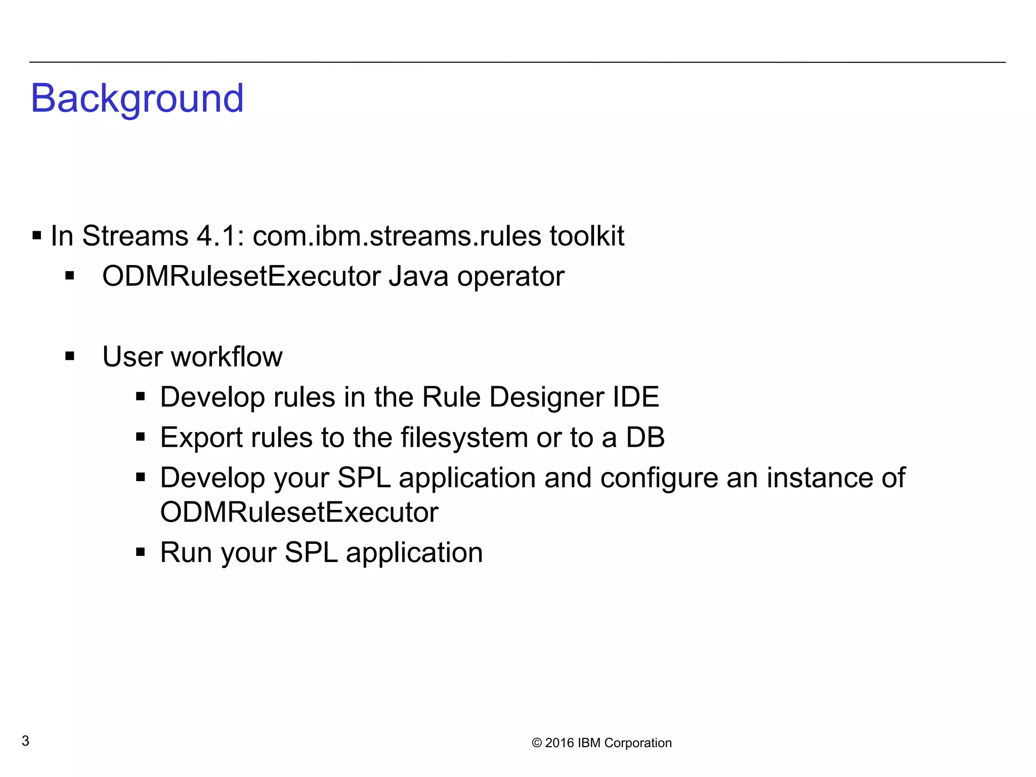 © 2016 IBM Corporation3
Background
 In Streams 4.1: com.ibm.streams.rules toolkit
 ODMRulesetExecutor Java operator
 User workflow
 Develop rules in the Rule Designer IDE
 Export rules to the filesystem or to a DB
 Develop your SPL application and configure an instance of
ODMRulesetExecutor
 Run your SPL application
 