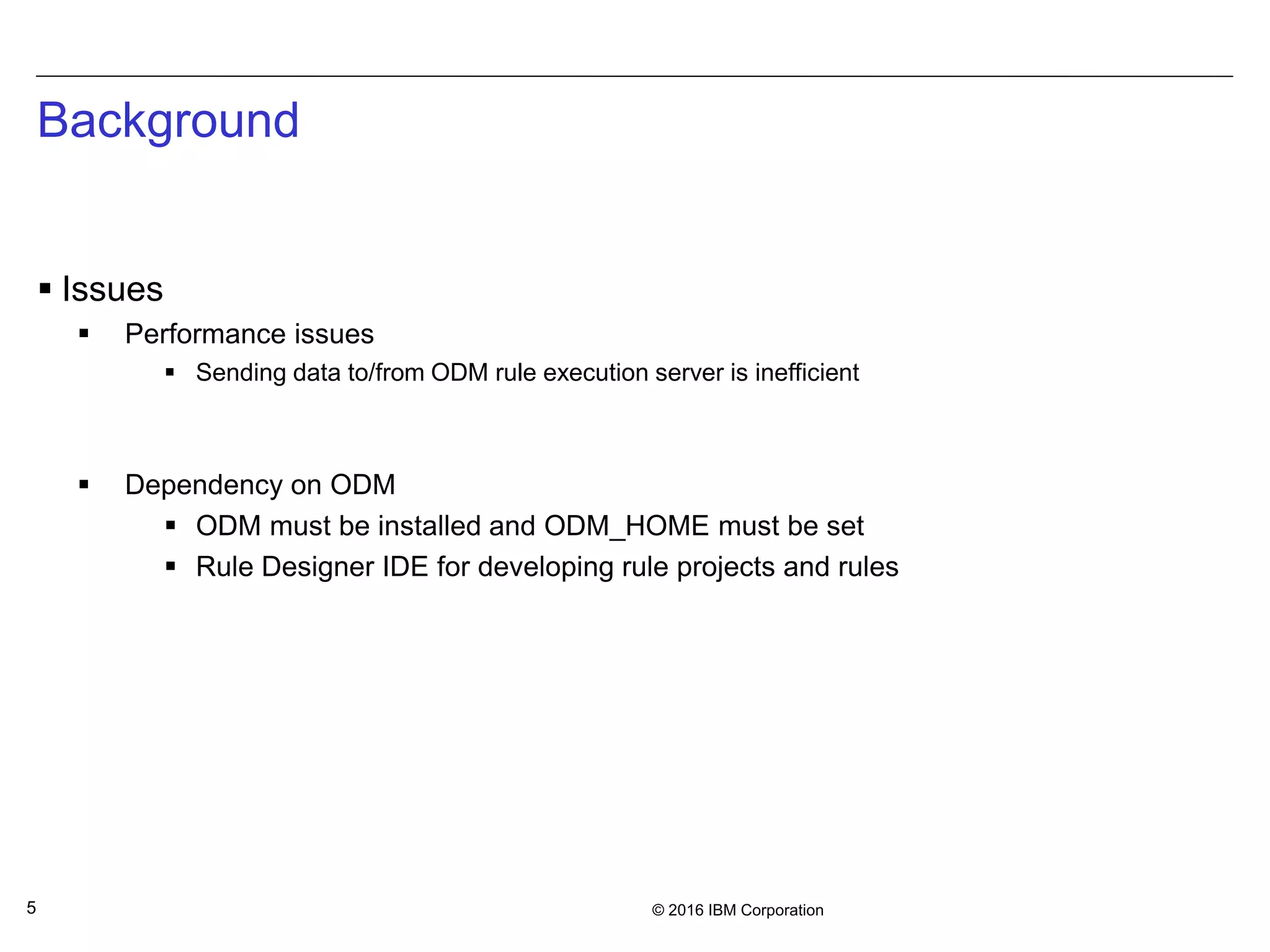 © 2016 IBM Corporation5
Background
 Issues
 Performance issues
 Sending data to/from ODM rule execution server is inefficient
 Dependency on ODM
 ODM must be installed and ODM_HOME must be set
 Rule Designer IDE for developing rule projects and rules
 