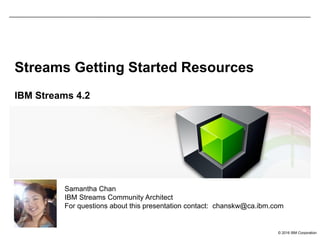 © 2016 IBM Corporation
Streams Getting Started Resources
IBM Streams 4.2
Samantha Chan
IBM Streams Community Architect
For questions about this presentation contact: chanskw@ca.ibm.com
 