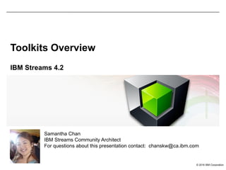 © 2016 IBM Corporation
Toolkits Overview
IBM Streams 4.2
Samantha Chan
IBM Streams Community Architect
For questions about this presentation contact: chanskw@ca.ibm.com
 