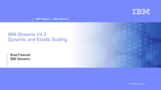 IBM Watson – IBM Streams
© 2018 IBM Corporation
IBM Streams V4.3
Dynamic and Elastic Scaling
Brad Fawcett
IBM Streams
 