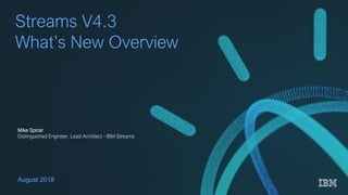 © 2018 IBM Corporation1
Streams V4.3
What’s New Overview
August 2018
Mike Spicer
Distinguished Engineer, Lead Architect - IBM Streams
 