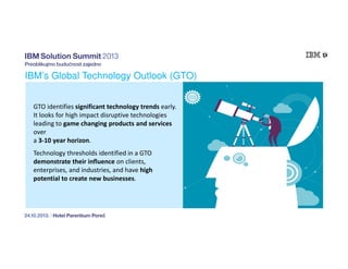 IBM’s Global Technology Outlook (GTO)
GTO identifies significant technology trends early.
It looks for high impact disruptive technologies
leading to game changing products and services
over
a 3-10 year horizon.
Technology thresholds identified in a GTO
demonstrate their influence on clients,
enterprises, and industries, and have high
potential to create new businesses.

 