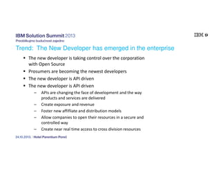 Trend: The New Developer has emerged in the enterprise
The new developer is taking control over the corporation
with Open Source
Prosumers are becoming the newest developers
The new developer is API driven
The new developer is API driven
–
–
–
–
–

APIs are changing the face of development and the way
products and services are delivered
Create exposure and revenue
Foster new affifliate and distribution models
Allow companies to open their resources in a secure and
controlled way
Create near real time access to cross division resources

 