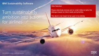 IBM Sustainability Software
Turn sustainability
ambition into action
for airlines
—
2022
IBM Sustainability Software / © 2022 IBM Corporation
Slide Selection:
Please selectively remove and re-order slides to tailor the
dialogue based on client needs and priorities.
This deck is not meant to be used in its entirety.
 