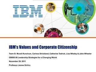 IBM’s Values and Corporate Citizenship
Team D: Murali Kunchum, Carissa Strickland, Catherine Tedrick, Lisa Whaley & John Wheeler

GB600.06 Leadership Strategies for a Changing World

November 29, 2011

Professor James Schiro
 