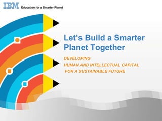 Let’s Build a Smarter Planet Together DEVELOPING   HUMAN AND INTELLECTUAL CAPITAL  FOR A SUSTAINABLE FUTURE 