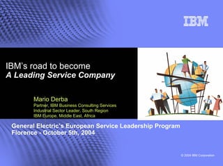 IBM’s road to become
A Leading Service Company

        Mario Derba
        Partner, IBM Business Consulting Services
        Industrial Sector Leader, South Region
        IBM Europe, Middle East, Africa

 General Electric’s European Service Leadership Program
 Florence - October 5th, 2004


                                                          © 2004 IBM Corporation
 
