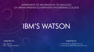 DEPARTMENT OF INFORMATION TECHNOLOGY
CH. BRAHM PRAKASH GOVERNMENT ENGINEERING COLLEGE
IBM’S WATSON
SUBMITTED TO: SUBMITTED BY:
MS. RUCHI 1. JATIN BANSAL (02820703112)
MR. GULZAR AHMED 2. SHASHANK SHEKHAR(10320703112)
 