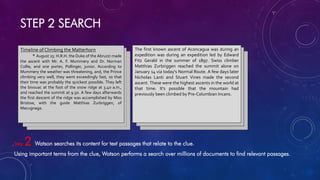 STEP 2 SEARCH
Step 2 Watson searches its content for text passages that relate to the clue.
Using important terms from the clue, Watson performs a search over millions of documents to find relevant passages.
Timeline of Climbing the Matterhorn
* August 25: H.R.H. the Duke of the Abruzzi made
the ascent with Mr. A. F. Mummery and Dr. Norman
Collie, and one porter, Pollinger, junior. According to
Mummery the weather was threatening, and, the Prince
climbing very well, they went exceedingly fast, so that
their time was probably the quickest possible. They left
the bivouac at the foot of the snow ridge at 3.40 a.m.,
and reached the summit at 9.50. A few days afterwards
the first descent of the ridge was accomplished by Miss
Bristow, with the guide Matthias Zurbriggen, of
Macugnaga.
The first known ascent of Aconcagua was during an
expedition was during an expedition led by Edward
Fitz Gerald in the summer of 1897. Swiss climber
Matthias Zurbriggen reached the summit alone on
January 14 via today's Normal Route. A few days later
Nicholas Lanti and Stuart Vines made the second
ascent. These were the highest ascents in the world at
that time. It's possible that the mountain had
previously been climbed by Pre-Columbian Incans.
 