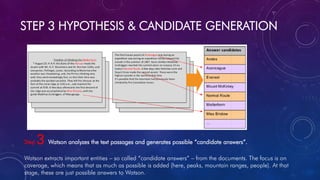STEP 3 HYPOTHESIS & CANDIDATE GENERATION
Step 3 Watson analyzes the text passages and generates possible “candidate answers”.
Watson extracts important entities – so called “candidate answers” – from the documents. The focus is on
coverage, which means that as much as possible is added (here, peaks, mountain ranges, people). At that
stage, these are just possible answers to Watson.
 