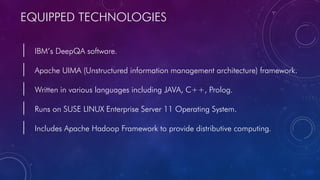 EQUIPPED TECHNOLOGIES
| IBM’s DeepQA software.
| Apache UIMA (Unstructured information management architecture) framework.
| Written in various languages including JAVA, C++, Prolog.
| Runs on SUSE LINUX Enterprise Server 11 Operating System.
| Includes Apache Hadoop Framework to provide distributive computing.
 