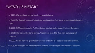 WATSON’S HISTORY
| In 1997, IBM had been on the hunt for a new challenge.
| In 2004, IBM Research manager Charles Lickel, saw Jeopardy (A Quiz game) as a possible challenge for
IBM.
| In 2005, IBM Research executive Paul Horn backed Lickel up to play Jeopardy! with an IBM system.
| In 2006 initial tests run by David Ferrucci, Watson was given 500 clues from past Jeopardy!
programs.
| In 2007, the IBM team was given three to five years and a staff of 15 people to solve the problems.
|In 2008, the developers had advanced Watson such that it could compete with Jeopardy! Champions.
 