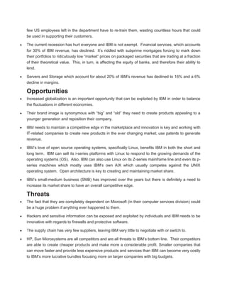 few US employees left in the department have to re-train them, wasting countless hours that could
be used in supporting their customers.
The current recession has hurt everyone and IBM is not exempt. Financial services, which accounts
for 30% of IBM revenue, has declined. It’s riddled with subprime mortgages forcing to mark down
their portfolios to ridiculously low “market” prices on packaged securities that are trading at a fraction
of their theoretical value. This, in turn, is affecting the equity of banks, and therefore their ability to
lend.
Servers and Storage which account for about 20% of IBM’s revenue has declined to 16% and a 6%
decline in margins.
Opportunities
Increased globalization is an important opportunity that can be exploited by IBM in order to balance
the fluctuations in different economies.
Their brand image is synonymous with “big” and “old” they need to create products appealing to a
younger generation and reposition their company.
IBM needs to maintain a competitive edge in the marketplace and innovation is key and working with
IT-related companies to create new products in the ever changing market; use patents to generate
revenue.
IBM’s love of open source operating systems, specifically Linux, benefits IBM in both the short and
long term. IBM can sell its i-series platforms with Linux to respond to the growing demands of the
operating systems (OS). Also, IBM can also use Linux on its Z-series mainframe line and even its p-
series machines which mostly uses IBM’s own AIX which usually competes against the UNIX
operating system. Open architecture is key to creating and maintaining market share.
IBM’s small-medium business (SMB) has improved over the years but there is definitely a need to
increase its market share to have an overall competitive edge.
Threats
The fact that they are completely dependent on Microsoft (in their computer services division) could
be a huge problem if anything ever happened to them.
Hackers and sensitive information can be exposed and exploited by individuals and IBM needs to be
innovative with regards to firewalls and protective software.
The supply chain has very few suppliers, leaving IBM very little to negotiate with or switch to.
HP, Sun Microsystems are all competitors and are all threats to IBM’s bottom line. Their competitors
are able to create cheaper products and make more a considerable profit. Smaller companies that
can move faster and provide less expensive products and services than IBM can become very costly
to IBM’s more lucrative bundles focusing more on larger companies with big budgets.
 