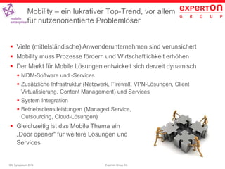 21Experton Group AGIBM Symposium 2014
Mobility – ein lukrativer Top-Trend, vor allem
für nutzenorientierte Problemlöser
 Viele (mittelständische) Anwenderunternehmen sind verunsichert
 Mobility muss Prozesse fördern und Wirtschaftlichkeit erhöhen
 Der Markt für Mobile Lösungen entwickelt sich derzeit dynamisch
 MDM-Software und -Services
 Zusätzliche Infrastruktur (Netzwerk, Firewall, VPN-Lösungen, Client
Virtualisierung, Content Management) und Services
 System Integration
 Betriebsdienstleistungen (Managed Service,
Outsourcing, Cloud-Lösungen)
 Gleichzeitig ist das Mobile Thema ein
„Door opener“ für weitere Lösungen und
Services
 