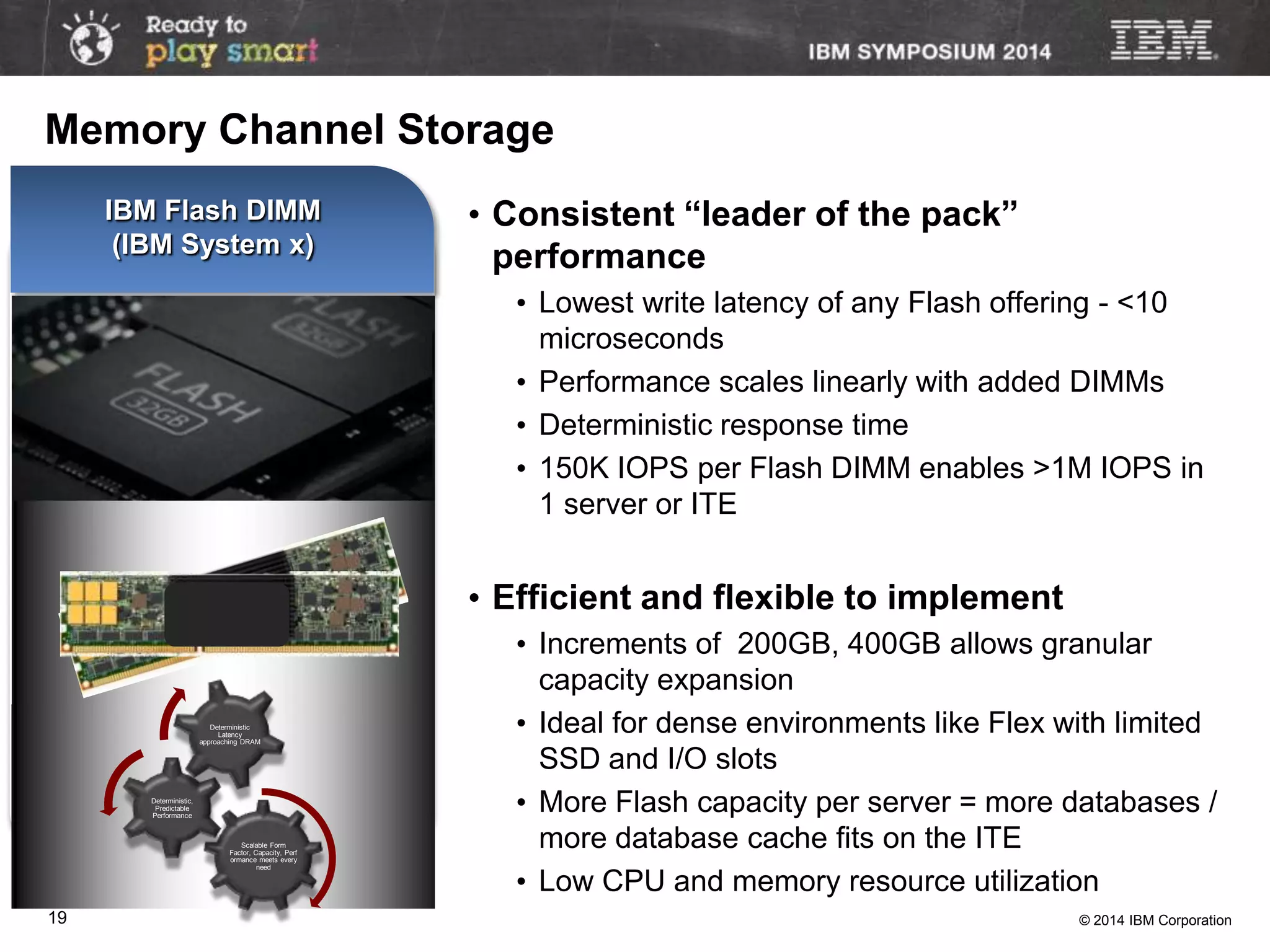 © 2014 IBM Corporation19
IBM Flash DIMM
(IBM System x)
Available today!
• Consistent “leader of the pack”
performance
• Lowest write latency of any Flash offering - <10
microseconds
• Performance scales linearly with added DIMMs
• Deterministic response time
• 150K IOPS per Flash DIMM enables >1M IOPS in
1 server or ITE
• Efficient and flexible to implement
• Increments of 200GB, 400GB allows granular
capacity expansion
• Ideal for dense environments like Flex with limited
SSD and I/O slots
• More Flash capacity per server = more databases /
more database cache fits on the ITE
• Low CPU and memory resource utilization
Scalable Form
Factor, Capacity, Perf
ormance meets every
need
Deterministic,
Predictable
Performance
Deterministic
Latency
approaching DRAM
Memory Channel Storage
 